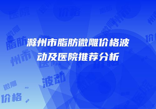 滁州市脂肪微雕价格波动及医院推荐分析