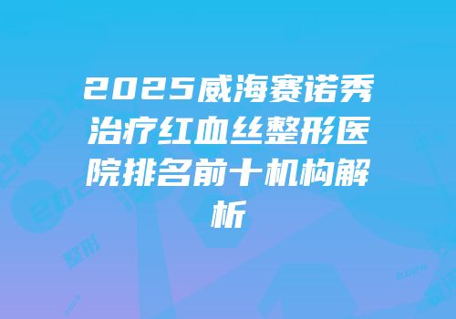 2025威海赛诺秀治疗红血丝整形医院排名前十机构解析