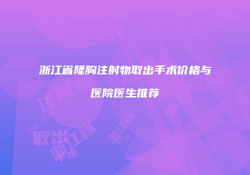 浙江省隆胸注射物取出手术价格与医院医生推荐