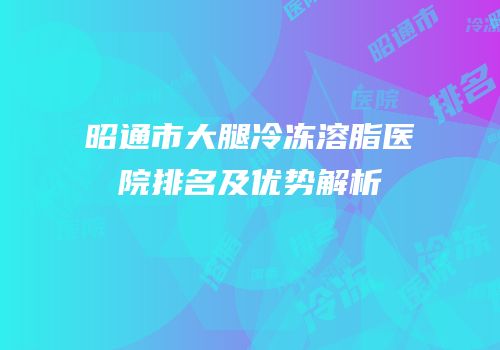 昭通市大腿冷冻溶脂医院排名及优势解析