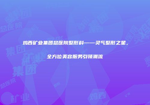 鸡西矿业集团总医院整形科——灵气整形之星，全方位美容服务引领潮流