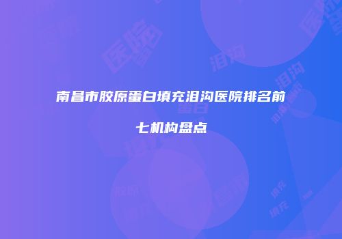 南昌市胶原蛋白填充泪沟医院排名前七机构盘点