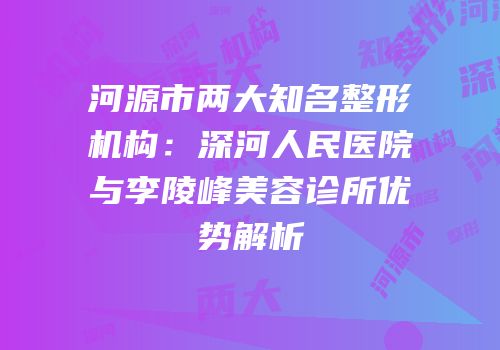 河源市两大知名整形机构：深河人民医院与李陵峰美容诊所优势解析