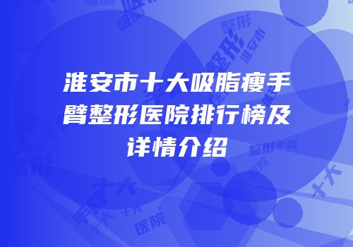 淮安市十大吸脂瘦手臂整形医院排行榜及详情介绍