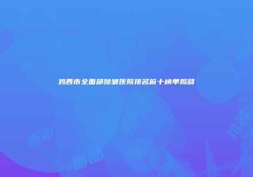鸡西市全面部除皱医院排名前十榜单揭晓