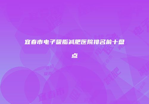 宜春市电子吸脂减肥医院排名前十盘点