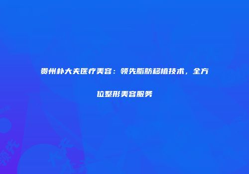 贵州朴大夫医疗美容：领先脂肪移植技术，全方位整形美容服务