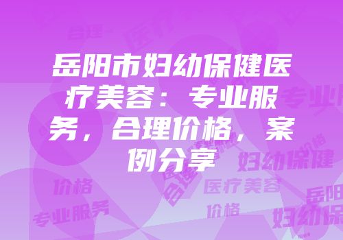岳阳市妇幼保健医疗美容：专业服务，合理价格，案例分享