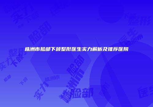 株洲市脸部下颌整形医生实力解析及推荐医院