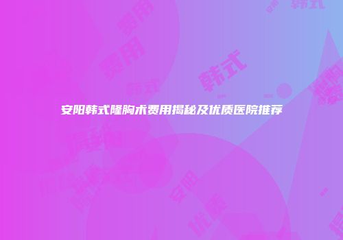 安阳韩式隆胸术费用揭秘及优质医院推荐