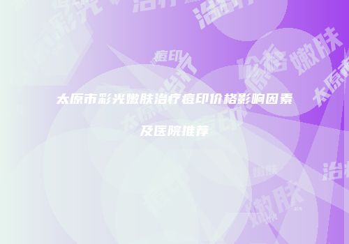 太原市彩光嫩肤治疗痘印价格影响因素及医院推荐