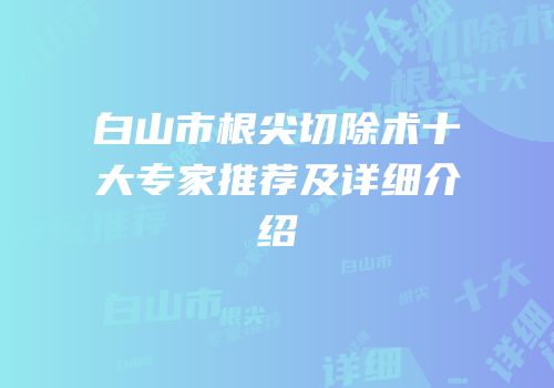 白山市根尖切除术十大专家推荐及详细介绍