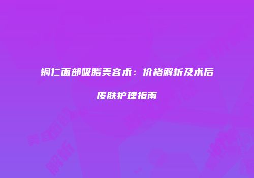 铜仁面部吸脂美容术：价格解析及术后皮肤护理指南