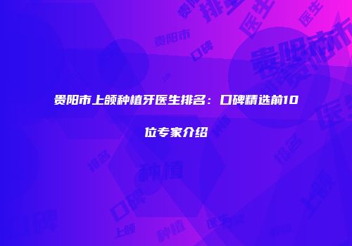 贵阳市上颌种植牙医生排名：口碑精选前10位专家介绍
