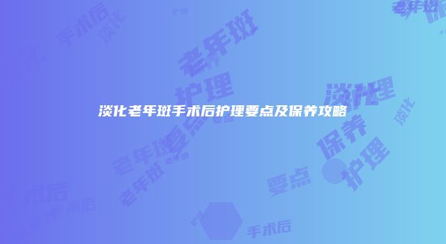淡化老年斑手术后护理要点及保养攻略