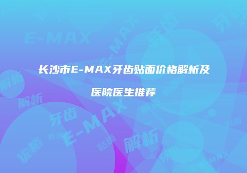 长沙市E-MAX牙齿贴面价格解析及医院医生推荐