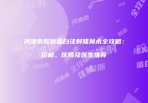 河池市胶原蛋白注射隆鼻术全攻略：价格、医院及医生推荐