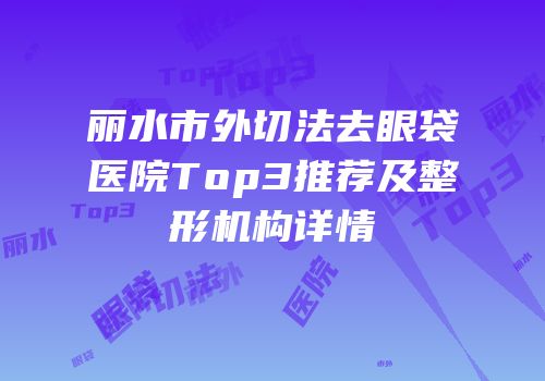 丽水市外切法去眼袋医院Top3推荐及整形机构详情