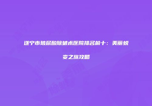 遂宁市玻尿酸除皱术医院排名前十：美丽蜕变之旅攻略