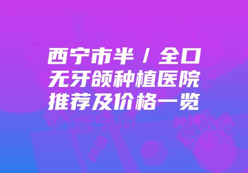 西宁市半／全口无牙颌种植医院推荐及价格一览