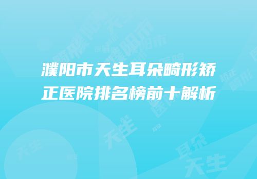 濮阳市天生耳朵畸形矫正医院排名榜前十解析