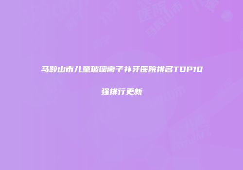 马鞍山市儿童玻璃离子补牙医院排名TOP10强排行更新