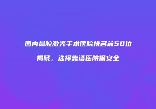 国内鼻腔激光手术医院排名前50位揭晓，选择靠谱医院保安全