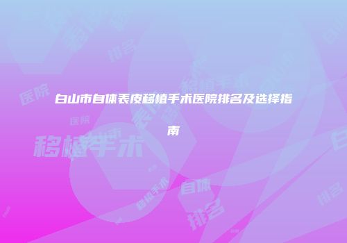 白山市自体表皮移植手术医院排名及选择指南