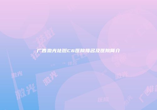 广西激光祛斑C6医院排名及医院简介