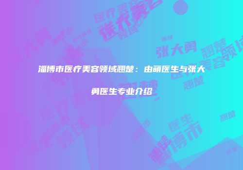 淄博市医疗美容领域翘楚：由萌医生与张大勇医生专业介绍
