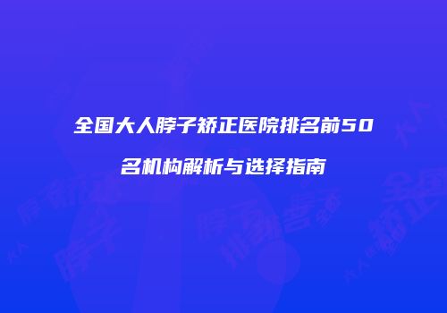全国大人脖子矫正医院排名前50名机构解析与选择指南
