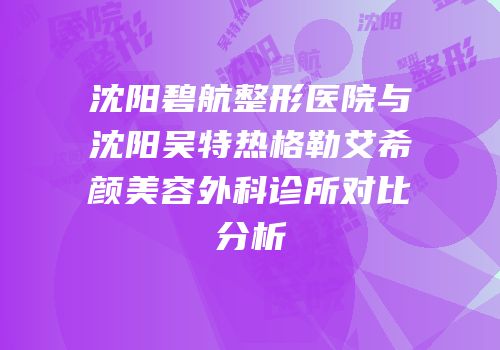 沈阳碧航整形医院与沈阳吴特热格勒艾希颜美容外科诊所对比分析