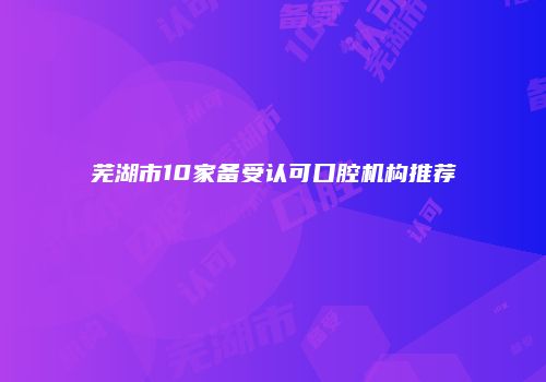 芜湖市10家备受认可口腔机构推荐