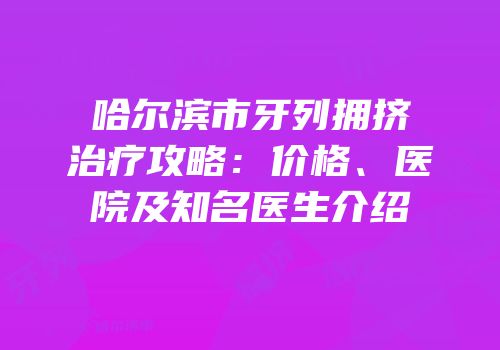 哈尔滨市牙列拥挤治疗攻略：价格、医院及知名医生介绍