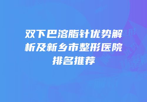 双下巴溶脂针优势解析及新乡市整形医院排名推荐