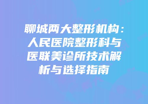 聊城两大整形机构：人民医院整形科与医联美诊所技术解析与选择指南