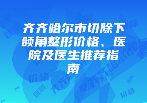 齐齐哈尔市切除下颌角整形价格、医院及医生推荐指南