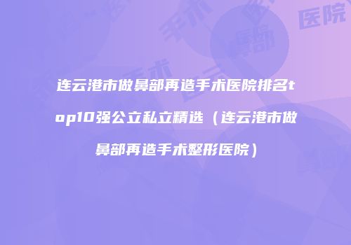 连云港市做鼻部再造手术医院排名top10强公立私立精选（连云港市做鼻部再造手术整形医院）