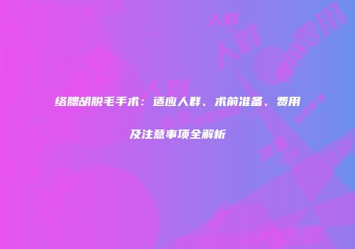 络腮胡脱毛手术：适应人群、术前准备、费用及注意事项全解析