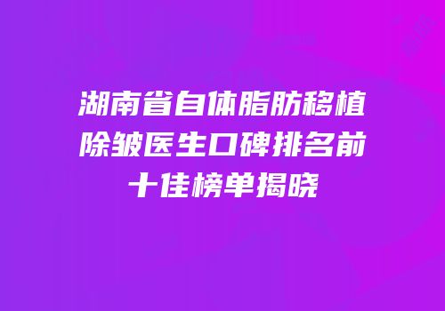湖南省自体脂肪移植除皱医生口碑排名前十佳榜单揭晓