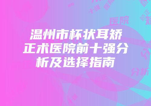 温州市杯状耳矫正术医院前十强分析及选择指南