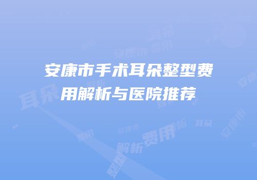 安康市手术耳朵整型费用解析与医院推荐
