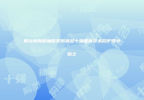 邢台市胸部抽脂医院排名十强推荐及术后护理小贴士