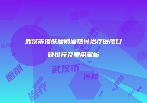 武汉市皮肤磨削酒糟鼻治疗医院口碑排行及费用解析