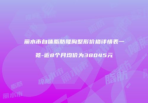 丽水市自体脂肪隆胸整形价格详情表一览-近8个月均价为38045元