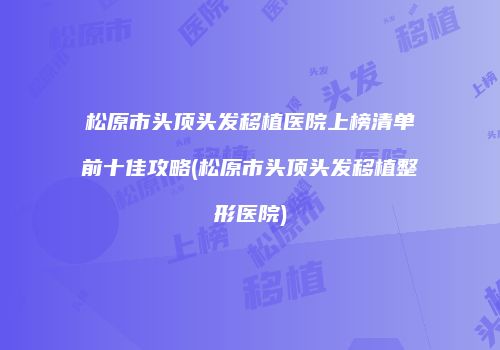 松原市头顶头发移植医院上榜清单前十佳攻略(松原市头顶头发移植整形医院)