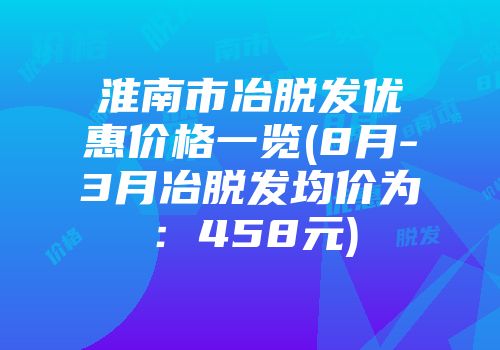淮南市冶脱发优惠价格一览(8月-3月冶脱发均价为：458元)
