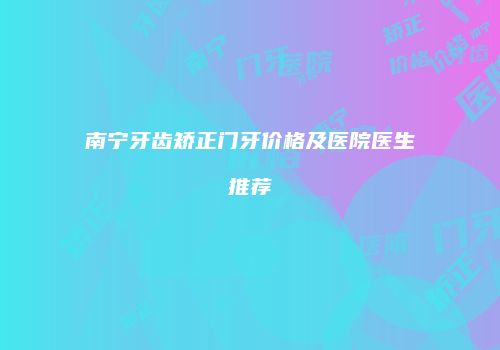 南宁牙齿矫正门牙价格及医院医生推荐