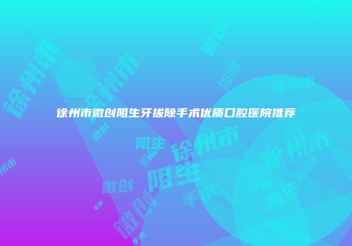 徐州市微创阻生牙拔除手术优质口腔医院推荐