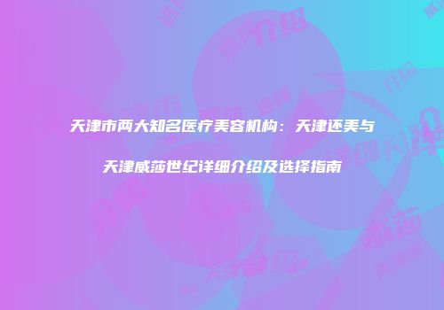 天津市两大知名医疗美容机构：天津还美与天津威莎世纪详细介绍及选择指南
